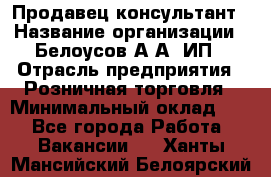 Продавец-консультант › Название организации ­ Белоусов А.А, ИП › Отрасль предприятия ­ Розничная торговля › Минимальный оклад ­ 1 - Все города Работа » Вакансии   . Ханты-Мансийский,Белоярский г.